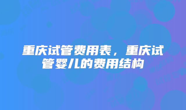 重庆试管费用表，重庆试管婴儿的费用结构