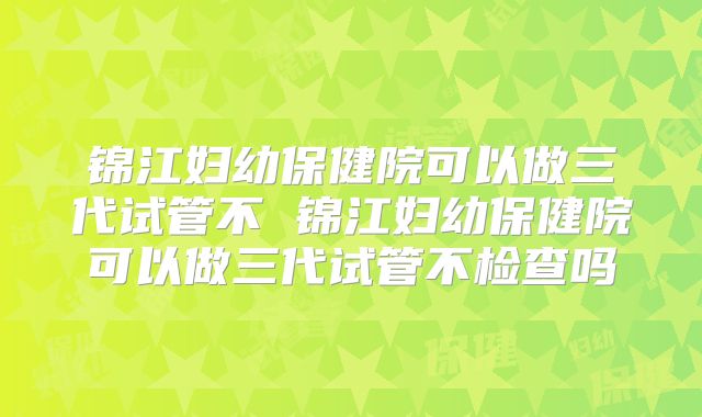 锦江妇幼保健院可以做三代试管不 锦江妇幼保健院可以做三代试管不检查吗