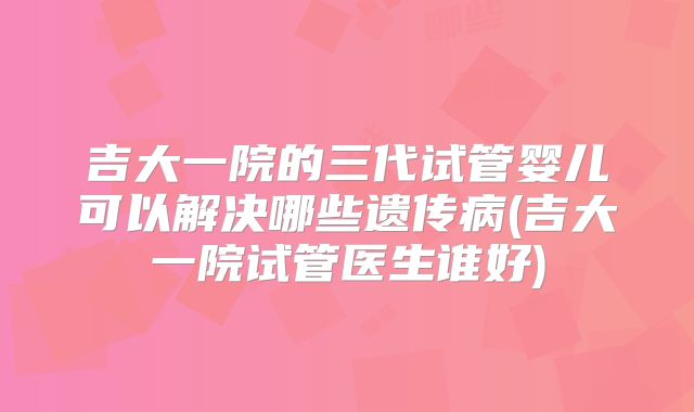 吉大一院的三代试管婴儿可以解决哪些遗传病(吉大一院试管医生谁好)