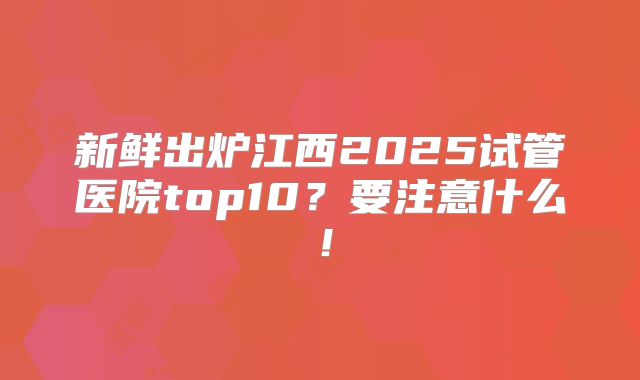 新鲜出炉江西2025试管医院top10?要注意什么!