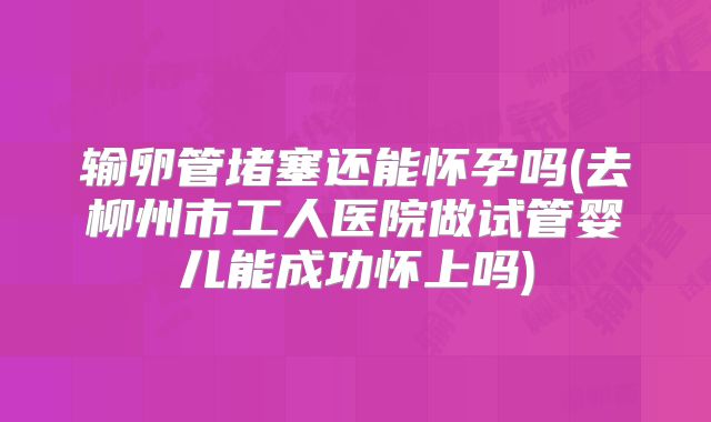 输卵管堵塞还能怀孕吗(去柳州市工人医院做试管婴儿能成功怀上吗)