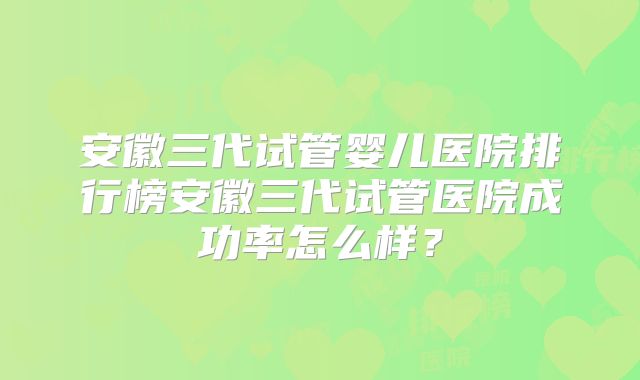 安徽三代试管婴儿医院排行榜安徽三代试管医院成功率怎么样？