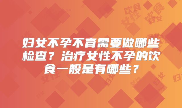 妇女不孕不育需要做哪些检查？治疗女性不孕的饮食一般是有哪些？