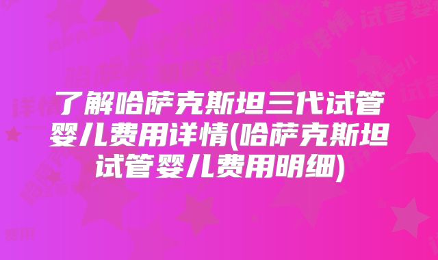了解哈萨克斯坦三代试管婴儿费用详情(哈萨克斯坦试管婴儿费用明细)