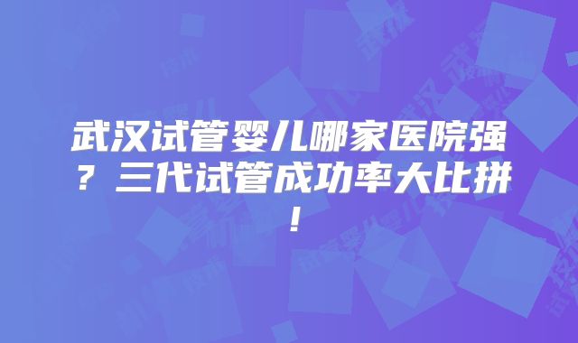 武汉试管婴儿哪家医院强？三代试管成功率大比拼！