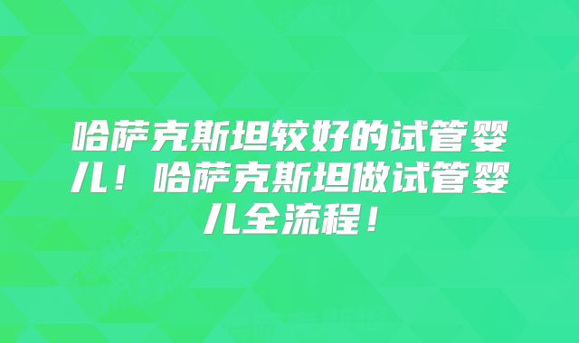 哈萨克斯坦较好的试管婴儿！哈萨克斯坦做试管婴儿全流程！