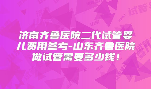 济南齐鲁医院二代试管婴儿费用参考-山东齐鲁医院做试管需要多少钱!