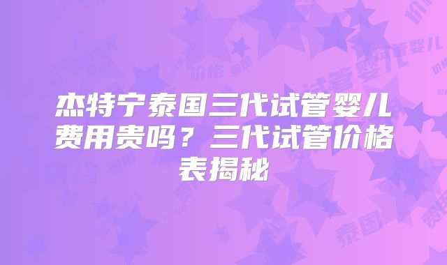 杰特宁泰国三代试管婴儿费用贵吗？三代试管价格表揭秘