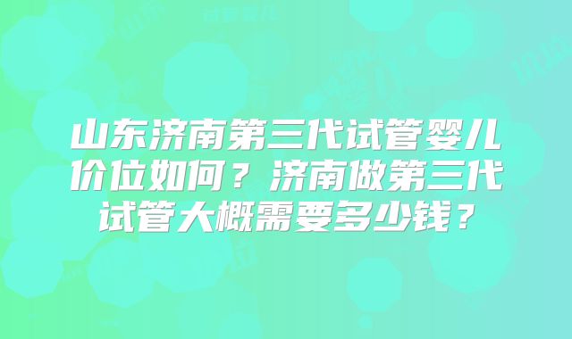 山东济南第三代试管婴儿价位如何？济南做第三代试管大概需要多少钱？