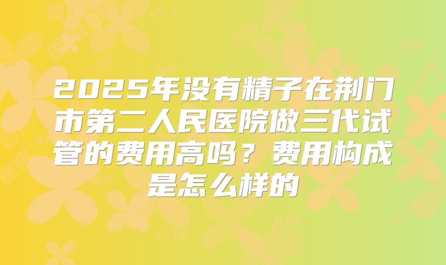 2025年没有精子在荆门市第二人民医院做三代试管的费用高吗?费用构成是怎么样的