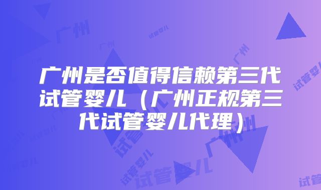广州是否值得信赖第三代试管婴儿(广州正规第三代试管婴儿代理)