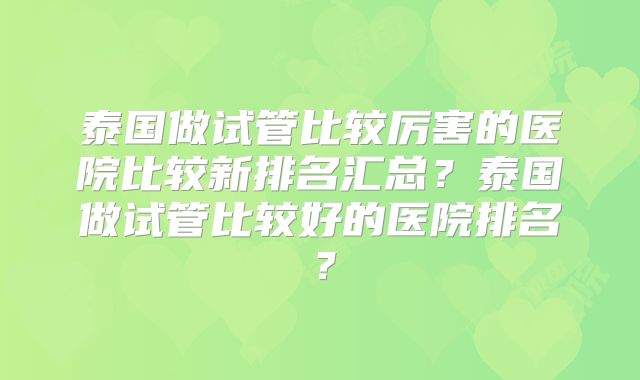 泰国做试管比较厉害的医院比较新排名汇总?泰国做试管比较好的医院排名?