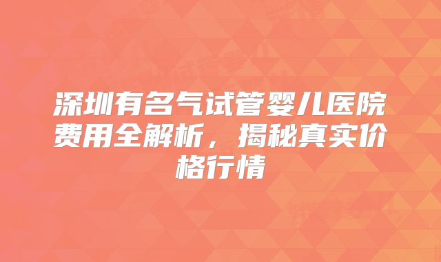 深圳有名气试管婴儿医院费用全解析,揭秘真实价格行情