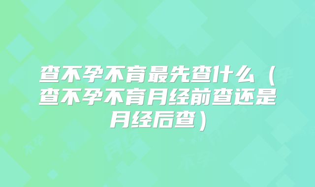 查不孕不育最先查什么(查不孕不育月经前查还是月经后查)