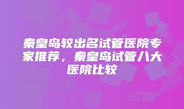 秦皇岛较出名试管医院专家推荐，秦皇岛试管八大医院比较