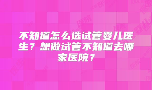 不知道怎么选试管婴儿医生？想做试管不知道去哪家医院？