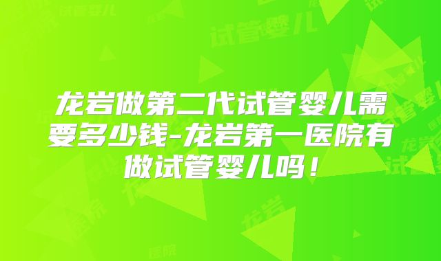 龙岩做第二代试管婴儿需要多少钱-龙岩第一医院有做试管婴儿吗！