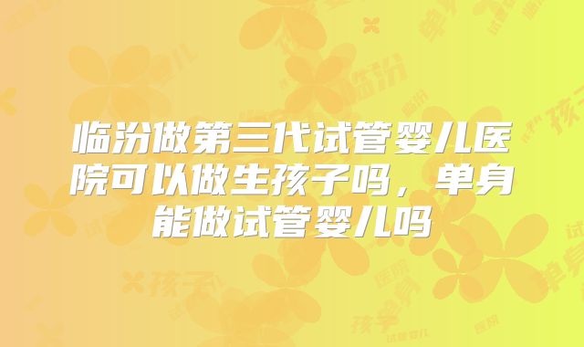 临汾做第三代试管婴儿医院可以做生孩子吗，单身能做试管婴儿吗