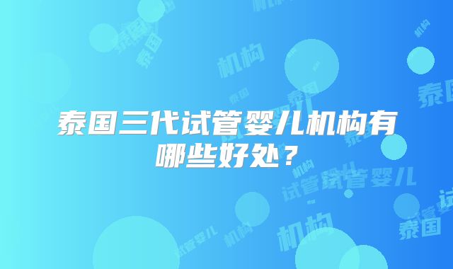 泰国三代试管婴儿机构有哪些好处？