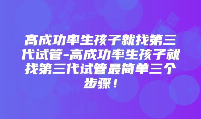高成功率生孩子就找第三代试管-高成功率生孩子就找第三代试管最简单三个步骤！