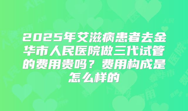 2025年艾滋病患者去金华市人民医院做三代试管的费用贵吗?费用构成是怎么样的