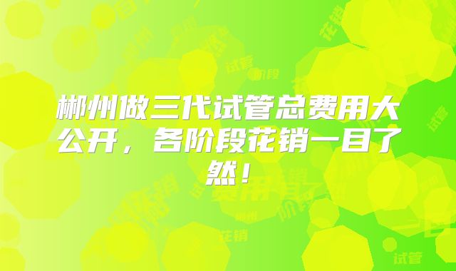 郴州做三代试管总费用大公开，各阶段花销一目了然！
