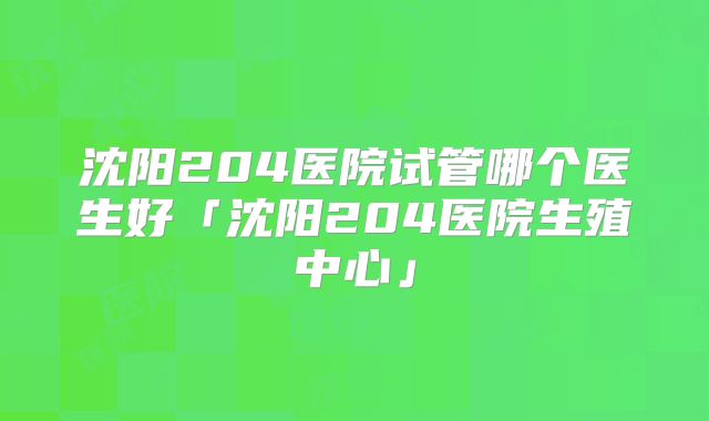 沈阳204医院试管哪个医生好「沈阳204医院生殖中心」