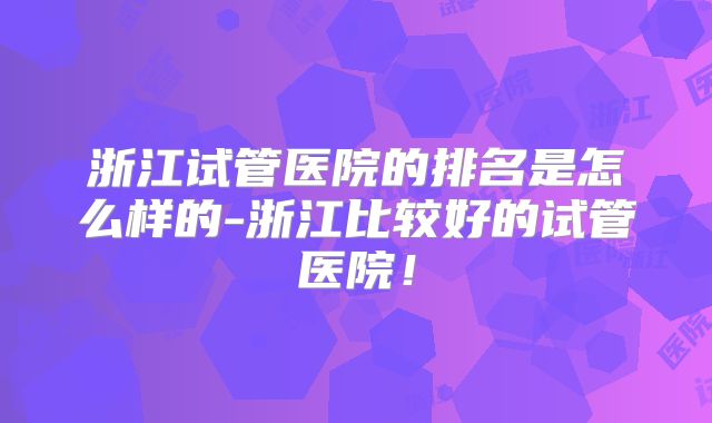 浙江试管医院的排名是怎么样的-浙江比较好的试管医院!