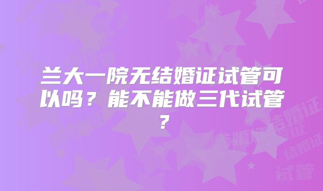 兰大一院无结婚证试管可以吗？能不能做三代试管？