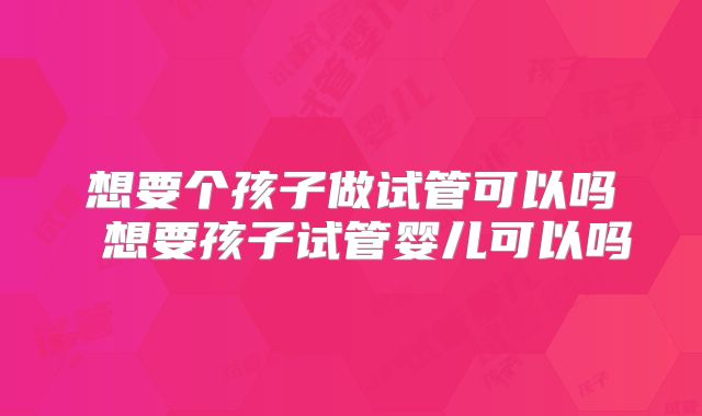 想要个孩子做试管可以吗 想要孩子试管婴儿可以吗