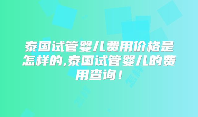 泰国试管婴儿费用价格是怎样的,泰国试管婴儿的费用查询!