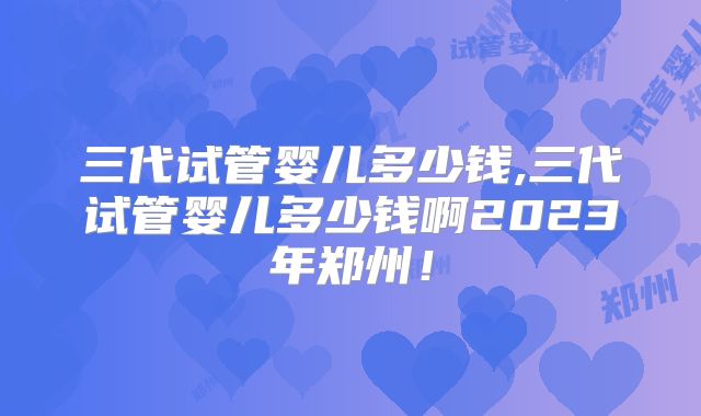 三代试管婴儿多少钱,三代试管婴儿多少钱啊2023年郑州！