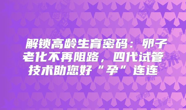 ‌解锁高龄生育密码：卵子老化不再阻路，四代试管技术助您好“孕”连连