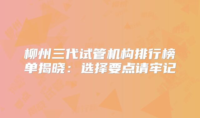柳州三代试管机构排行榜单揭晓：选择要点请牢记