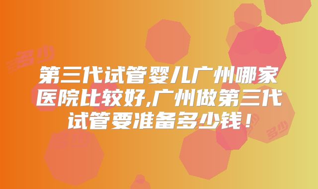 第三代试管婴儿广州哪家医院比较好,广州做第三代试管要准备多少钱!