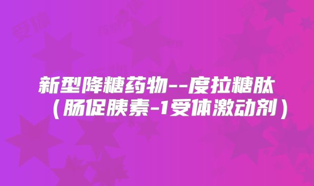 新型降糖药物--度拉糖肽（肠促胰素-1受体激动剂）