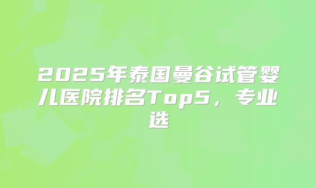 2025年泰国曼谷试管婴儿医院排名Top5，专业选