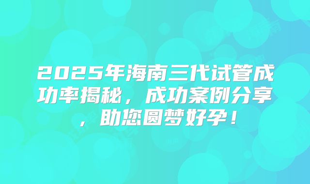 2025年海南三代试管成功率揭秘，成功案例分享，助您圆梦好孕！