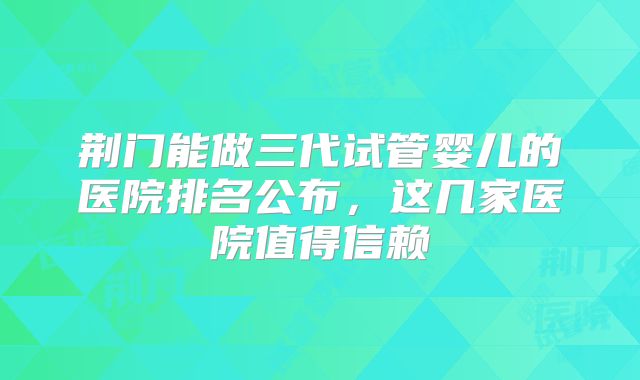 荆门能做三代试管婴儿的医院排名公布，这几家医院值得信赖