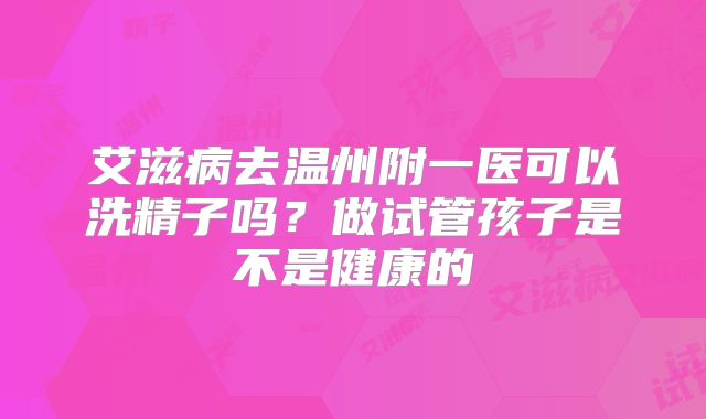 艾滋病去温州附一医可以洗精子吗？做试管孩子是不是健康的