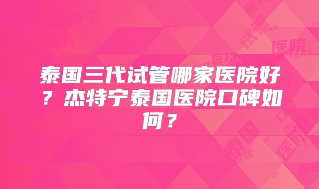 泰国三代试管哪家医院好？杰特宁泰国医院口碑如何？