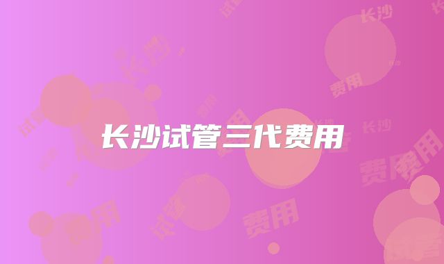 长沙试管三代费用