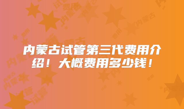 内蒙古试管第三代费用介绍！大概费用多少钱！