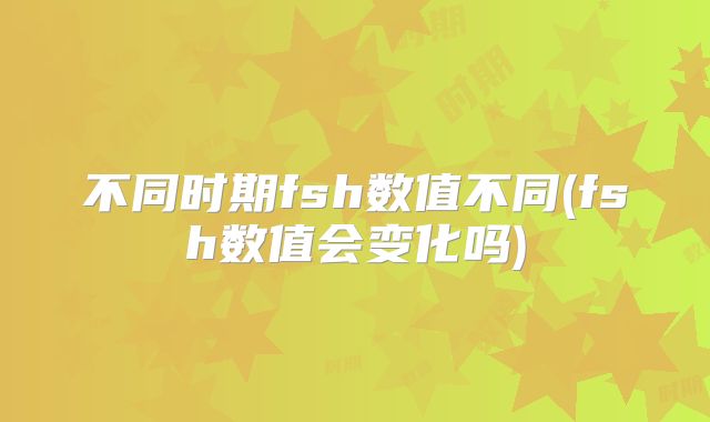 不同时期fsh数值不同(fsh数值会变化吗)