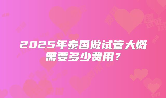 2025年泰国做试管大概需要多少费用？