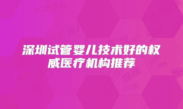 深圳试管婴儿技术好的权威医疗机构推荐