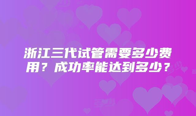 浙江三代试管需要多少费用？成功率能达到多少？
