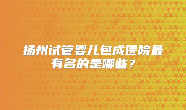 扬州试管婴儿包成医院最有名的是哪些?