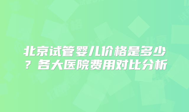 北京试管婴儿价格是多少？各大医院费用对比分析