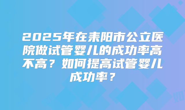 2025年在耒阳市公立医院做试管婴儿的成功率高不高？如何提高试管婴儿成功率？